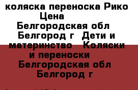 коляска переноска Рико › Цена ­ 8 000 - Белгородская обл., Белгород г. Дети и материнство » Коляски и переноски   . Белгородская обл.,Белгород г.